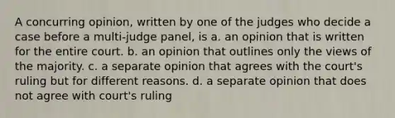 A concurring opinion, written by one of the judges who decide a case before a multi-judge panel, is a. an opinion that is written for the entire court. b. an opinion that outlines only the views of the majority. c. a separate opinion that agrees with the court's ruling but for different reasons. d. a separate opinion that does not agree with court's ruling