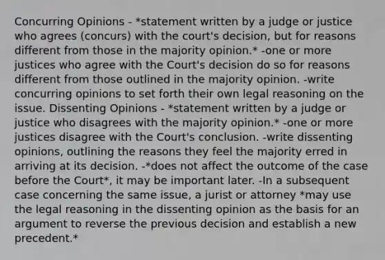 Concurring Opinions - *statement written by a judge or justice who agrees (concurs) with the court's decision, but for reasons different from those in the majority opinion.* -one or more justices who agree with the Court's decision do so for reasons different from those outlined in the majority opinion. -write concurring opinions to set forth their own legal reasoning on the issue. Dissenting Opinions - *statement written by a judge or justice who disagrees with the majority opinion.* -one or more justices disagree with the Court's conclusion. -write dissenting opinions, outlining the reasons they feel the majority erred in arriving at its decision. -*does not affect the outcome of the case before the Court*, it may be important later. -In a subsequent case concerning the same issue, a jurist or attorney *may use the legal reasoning in the dissenting opinion as the basis for an argument to reverse the previous decision and establish a new precedent.*