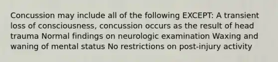 Concussion may include all of the following EXCEPT: A transient loss of consciousness, concussion occurs as the result of head trauma Normal findings on neurologic examination Waxing and waning of mental status No restrictions on post-injury activity