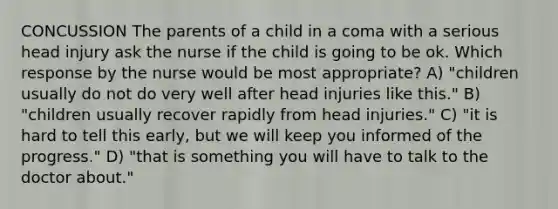 CONCUSSION The parents of a child in a coma with a serious head injury ask the nurse if the child is going to be ok. Which response by the nurse would be most appropriate? A) "children usually do not do very well after head injuries like this." B) "children usually recover rapidly from head injuries." C) "it is hard to tell this early, but we will keep you informed of the progress." D) "that is something you will have to talk to the doctor about."