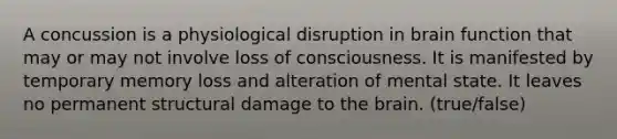 A concussion is a physiological disruption in brain function that may or may not involve loss of consciousness. It is manifested by temporary memory loss and alteration of mental state. It leaves no permanent structural damage to the brain. (true/false)