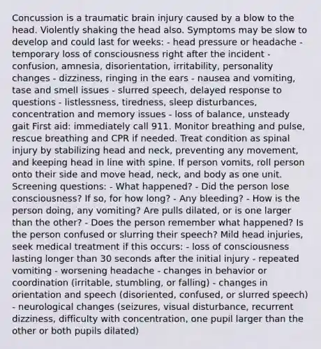 Concussion is a traumatic brain injury caused by a blow to the head. Violently shaking the head also. Symptoms may be slow to develop and could last for weeks: - head pressure or headache - temporary loss of consciousness right after the incident - confusion, amnesia, disorientation, irritability, personality changes - dizziness, ringing in the ears - nausea and vomiting, tase and smell issues - slurred speech, delayed response to questions - listlessness, tiredness, sleep disturbances, concentration and memory issues - loss of balance, unsteady gait First aid: immediately call 911. Monitor breathing and pulse, rescue breathing and CPR if needed. Treat condition as spinal injury by stabilizing head and neck, preventing any movement, and keeping head in line with spine. If person vomits, roll person onto their side and move head, neck, and body as one unit. Screening questions: - What happened? - Did the person lose consciousness? If so, for how long? - Any bleeding? - How is the person doing, any vomiting? Are pulls dilated, or is one larger than the other? - Does the person remember what happened? Is the person confused or slurring their speech? Mild head injuries, seek medical treatment if this occurs: - loss of consciousness lasting longer than 30 seconds after the initial injury - repeated vomiting - worsening headache - changes in behavior or coordination (irritable, stumbling, or falling) - changes in orientation and speech (disoriented, confused, or slurred speech) - neurological changes (seizures, visual disturbance, recurrent dizziness, difficulty with concentration, one pupil larger than the other or both pupils dilated)