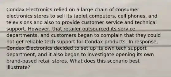 Condax Electronics relied on a large chain of consumer electronics stores to sell its tablet computers, cell phones, and televisions and also to provide customer service and technical support. However, that retailer outsourced its service departments, and customers began to complain that they could not get reliable tech support for Condax products. In response, Condax Electronics decided to set up its own tech support department, and it also began to investigate opening its own brand-based retail stores. What does this scenario best illustrate?