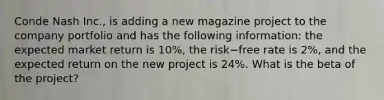 Conde Nash Inc., is adding a new magazine project to the company portfolio and has the following information: the expected market return is 10%, the risk−free rate is 2%, and the expected return on the new project is 24%. What is the beta of the project?