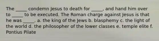 The _____ condemn Jesus to death for _____, and hand him over to _____ to be executed. The Roman charge against Jesus is that he was _____. a. the king of the Jews b. blasphemy c. the light of the world d. the philosopher of the lower classes e. temple elite f. Pontius Pilate