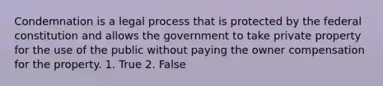 Condemnation is a legal process that is protected by the federal constitution and allows the government to take private property for the use of the public without paying the owner compensation for the property. 1. True 2. False