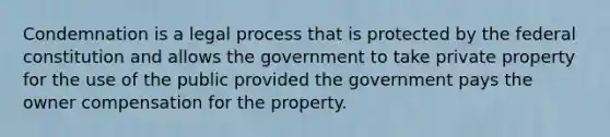 Condemnation is a legal process that is protected by the federal constitution and allows the government to take private property for the use of the public provided the government pays the owner compensation for the property.