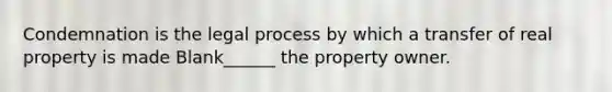 Condemnation is the legal process by which a transfer of real property is made Blank______ the property owner.