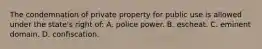 The condemnation of private property for public use is allowed under the state's right of: A. police power. B. escheat. C. eminent domain. D. confiscation.