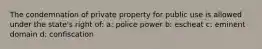 The condemnation of private property for public use is allowed under the state's right of: a: police power b: escheat c: eminent domain d: confiscation