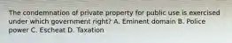 The condemnation of private property for public use is exercised under which government right? A. Eminent domain B. Police power C. Escheat D. Taxation