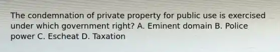 The condemnation of private property for public use is exercised under which government right? A. Eminent domain B. Police power C. Escheat D. Taxation