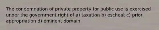 The condemnation of private property for public use is exercised under the government right of a) taxation b) escheat c) prior appropriation d) eminent domain