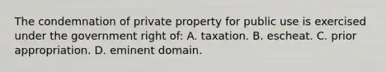 The condemnation of private property for public use is exercised under the government right of: A. taxation. B. escheat. C. prior appropriation. D. eminent domain.