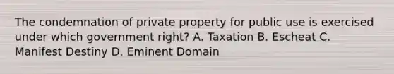 The condemnation of private property for public use is exercised under which government right? A. Taxation B. Escheat C. Manifest Destiny D. Eminent Domain