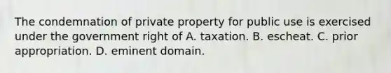 The condemnation of private property for public use is exercised under the government right of A. taxation. B. escheat. C. prior appropriation. D. eminent domain.