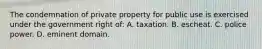 The condemnation of private property for public use is exercised under the government right of: A. taxation. B. escheat. C. police power. D. eminent domain.