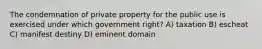 The condemnation of private property for the public use is exercised under which government right? A) taxation B) escheat C) manifest destiny D) eminent domain