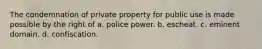 The condemnation of private property for public use is made possible by the right of a. police power. b. escheat. c. eminent domain. d. confiscation.