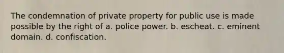 The condemnation of private property for public use is made possible by the right of a. police power. b. escheat. c. eminent domain. d. confiscation.