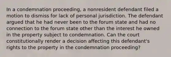 In a condemnation proceeding, a nonresident defendant filed a motion to dismiss for lack of personal jurisdiction. The defendant argued that he had never been to the forum state and had no connection to the forum state other than the interest he owned in the property subject to condemnation. Can the court constitutionally render a decision affecting this defendant's rights to the property in the condemnation proceeding?