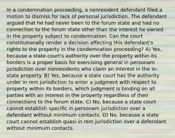 In a condemnation proceeding, a nonresident defendant filed a motion to dismiss for lack of personal jurisdiction. The defendant argued that he had never been to the forum state and had no connection to the forum state other than the interest he owned in the property subject to condemnation. Can the court constitutionally render a decision affecting this defendant's rights to the property in the condemnation proceeding? A) Yes, because a state court's authority over the property within its borders is a proper basis for exercising general in personam jurisdiction over nonresidents who claim an interest in the in-state property. B) Yes, because a state court has the authority under in rem jurisdiction to enter a judgment with respect to property within its borders, which judgment is binding on all parties with an interest in the property regardless of their connections to the forum state. C) No, because a state court cannot establish specific in personam jurisdiction over a defendant without minimum contacts. D) No, because a state court cannot establish quasi in rem jurisdiction over a defendant without minimum contacts.