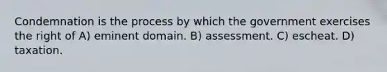 Condemnation is the process by which the government exercises the right of A) eminent domain. B) assessment. C) escheat. D) taxation.