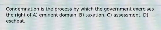 Condemnation is the process by which the government exercises the right of A) eminent domain. B) taxation. C) assessment. D) escheat.