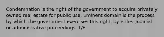 Condemnation is the right of the government to acquire privately owned real estate for public use. Eminent domain is the process by which the government exercises this right, by either judicial or administrative proceedings. T/F