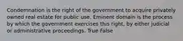 Condemnation is the right of the government to acquire privately owned real estate for public use. Eminent domain is the process by which the government exercises this right, by either judicial or administrative proceedings. True False