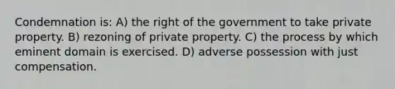 Condemnation is: A) the right of the government to take private property. B) rezoning of private property. C) the process by which eminent domain is exercised. D) adverse possession with just compensation.