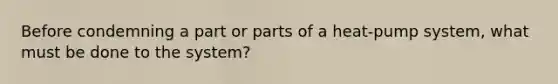 Before condemning a part or parts of a heat-pump system, what must be done to the system?