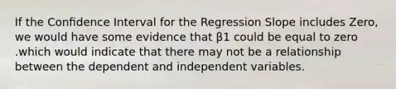 If the Conﬁdence Interval for the Regression Slope includes Zero, we would have some evidence that β1 could be equal to zero .which would indicate that there may not be a relationship between the dependent and independent variables.