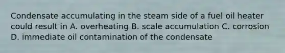 Condensate accumulating in the steam side of a fuel oil heater could result in A. overheating B. scale accumulation C. corrosion D. immediate oil contamination of the condensate