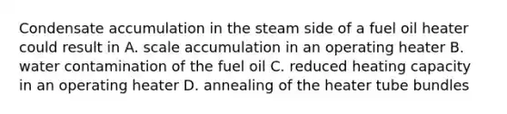 Condensate accumulation in the steam side of a fuel oil heater could result in A. scale accumulation in an operating heater B. water contamination of the fuel oil C. reduced heating capacity in an operating heater D. annealing of the heater tube bundles