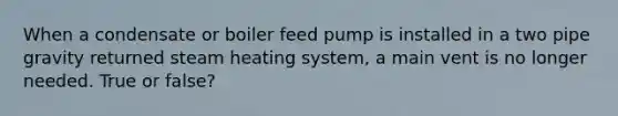 When a condensate or boiler feed pump is installed in a two pipe gravity returned steam heating system, a main vent is no longer needed. True or false?