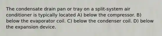 The condensate drain pan or tray on a split-system air conditioner is typically located A) below the compressor. B) below the evaporator coil. C) below the condenser coil. D) below the expansion device.