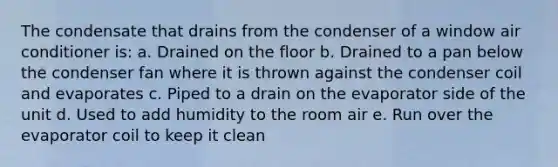 The condensate that drains from the condenser of a window air conditioner is: a. Drained on the floor b. Drained to a pan below the condenser fan where it is thrown against the condenser coil and evaporates c. Piped to a drain on the evaporator side of the unit d. Used to add humidity to the room air e. Run over the evaporator coil to keep it clean