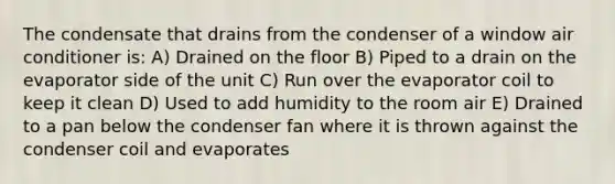 The condensate that drains from the condenser of a window air conditioner is: A) Drained on the floor B) Piped to a drain on the evaporator side of the unit C) Run over the evaporator coil to keep it clean D) Used to add humidity to the room air E) Drained to a pan below the condenser fan where it is thrown against the condenser coil and evaporates