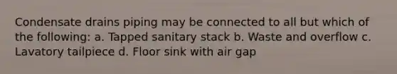 Condensate drains piping may be connected to all but which of the following: a. Tapped sanitary stack b. Waste and overflow c. Lavatory tailpiece d. Floor sink with air gap