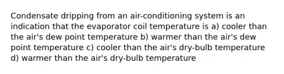 Condensate dripping from an air-conditioning system is an indication that the evaporator coil temperature is a) cooler than the air's dew point temperature b) warmer than the air's dew point temperature c) cooler than the air's dry-bulb temperature d) warmer than the air's dry-bulb temperature