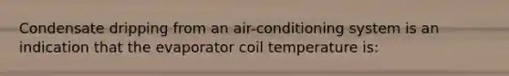 Condensate dripping from an air-conditioning system is an indication that the evaporator coil temperature is: