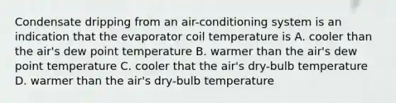 Condensate dripping from an air-conditioning system is an indication that the evaporator coil temperature is A. cooler than the air's dew point temperature B. warmer than the air's dew point temperature C. cooler that the air's dry-bulb temperature D. warmer than the air's dry-bulb temperature