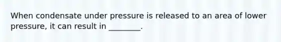 When condensate under pressure is released to an area of lower pressure, it can result in ________.