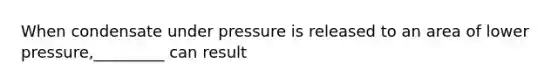 When condensate under pressure is released to an area of lower pressure,_________ can result