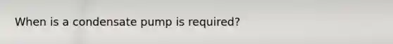 When is a condensate pump is required?