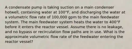 A condensate pump is taking suction on a main condenser hotwell, containing water at 100°F, and discharging the water at a volumetric flow rate of 100,000 gpm to the main feedwater system. The main feedwater system heats the water to 400°F before it enters the reactor vessel. Assume there is no leakage, and no bypass or recirculation flow paths are in use. What is the approximate volumetric flow rate of the feedwater entering the reactor vessel?