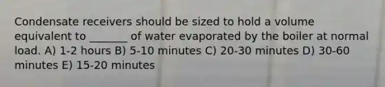 Condensate receivers should be sized to hold a volume equivalent to _______ of water evaporated by the boiler at normal load. A) 1-2 hours B) 5-10 minutes C) 20-30 minutes D) 30-60 minutes E) 15-20 minutes