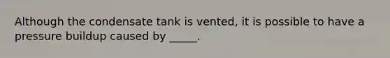 Although the condensate tank is vented, it is possible to have a pressure buildup caused by _____.