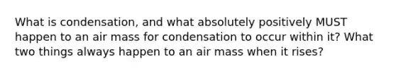 What is condensation, and what absolutely positively MUST happen to an air mass for condensation to occur within it? What two things always happen to an air mass when it rises?